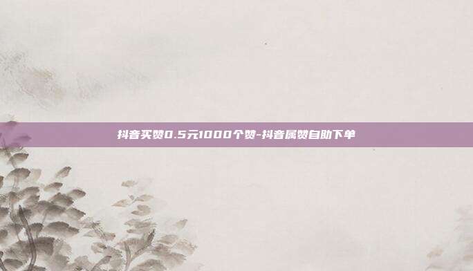 抖音买赞0.5元1000个赞-抖音属赞自助下单