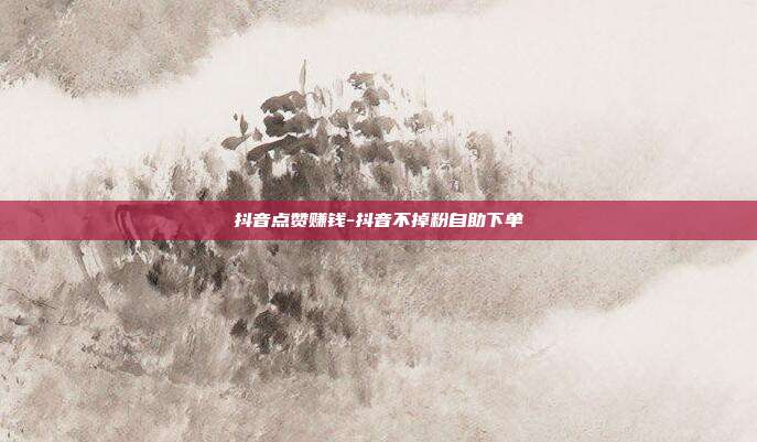 抖音点赞赚钱-抖音不掉粉自助下单