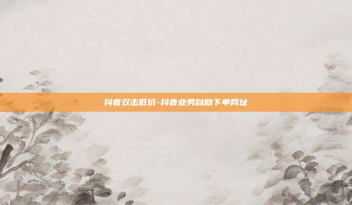 抖音双击低价-抖音业务自助下单网址
