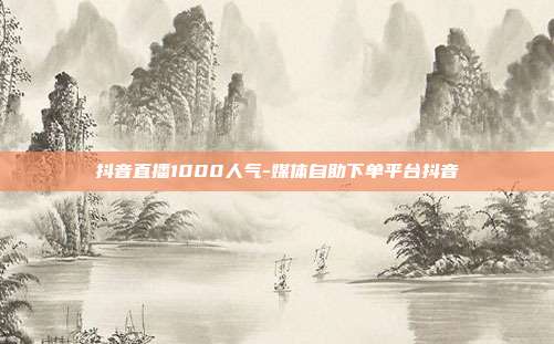 抖音直播1000人气-媒体自助下单平台抖音