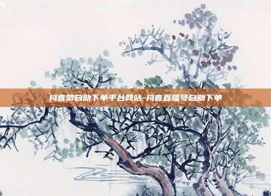 抖音赞自助下单平台网站-抖音直播号自助下单