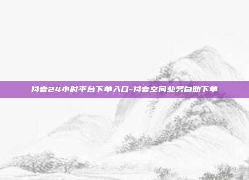 抖音24小时平台下单入口-抖音空间业务自助下单