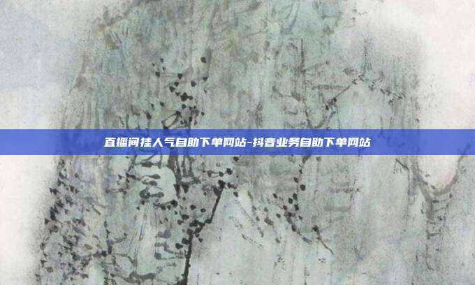 直播间挂人气自助下单网站-抖音业务自助下单网站