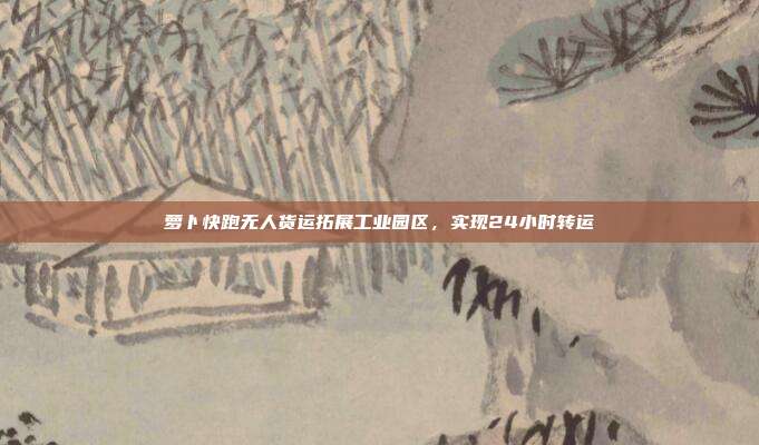 萝卜快跑无人货运拓展工业园区,实现24小时转运