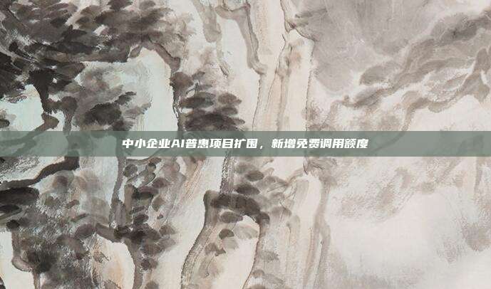 中小企业AI普惠项目扩围，新增免费调用额度