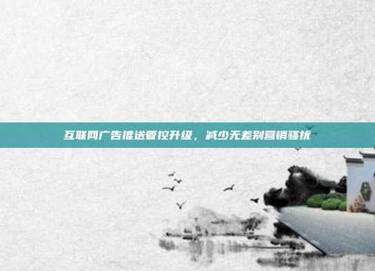 互联网广告推送管控升级,减少无差别营销骚扰