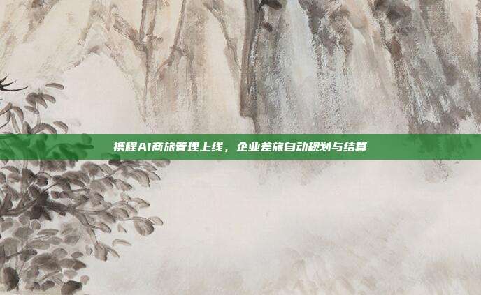 携程AI商旅管理上线,企业差旅自动规划与结算