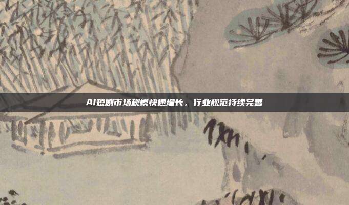 AI短剧市场规模快速增长,行业规范持续完善
