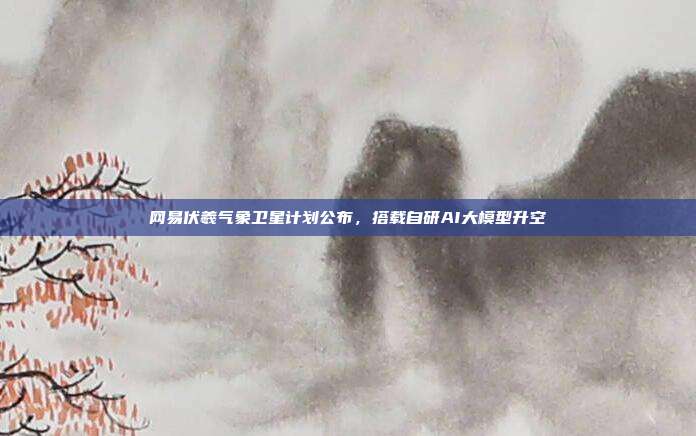 网易伏羲气象卫星计划公布，搭载自研AI大模型升空