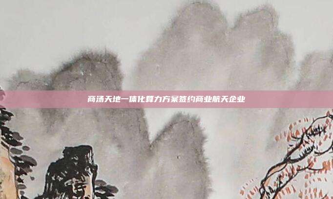 商汤天地一体化算力方案签约商业航天企业