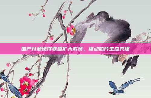 国产开源硬件联盟扩大成员,推动芯片生态共建