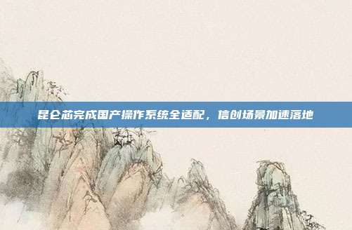 昆仑芯完成国产操作系统全适配,信创场景加速落地