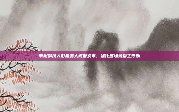 宇树科技人形机器人模型发布,强化多场景自主行动