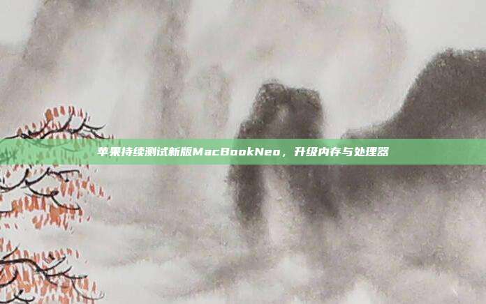 苹果持续测试新版MacBookNeo,升级内存与处理器