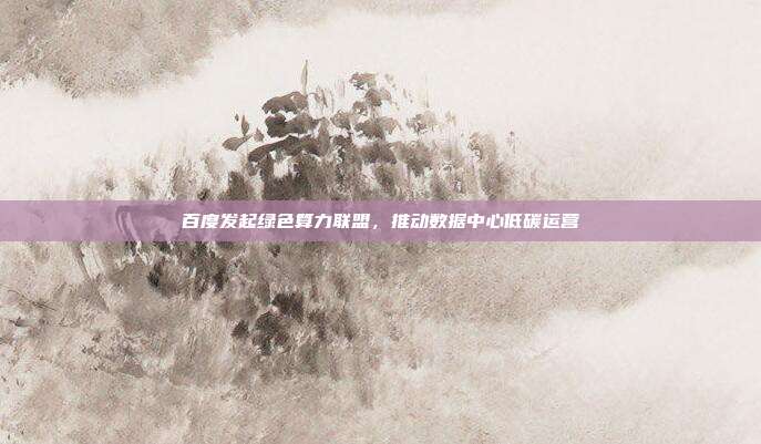 百度发起绿色算力联盟,推动数据中心低碳运营