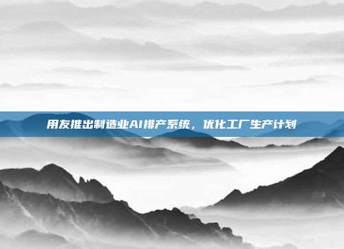 用友推出制造业AI排产系统,优化工厂生产计划