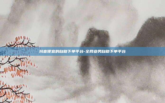 抖音便宜的自助下单平台-全网业务自助下单平台