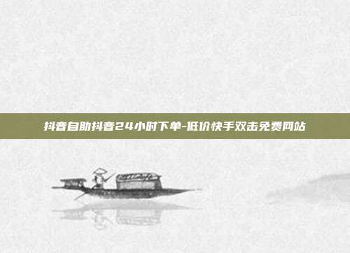 抖音自助抖音24小时下单-低价快手双击免费网站