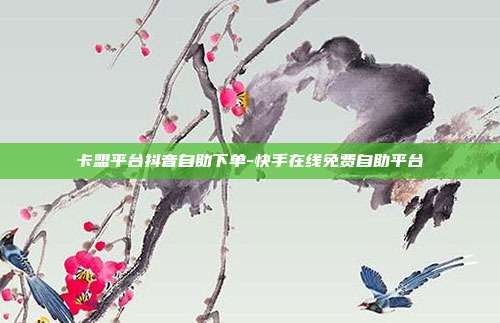 卡盟平台抖音自助下单-快手在线免费自助平台