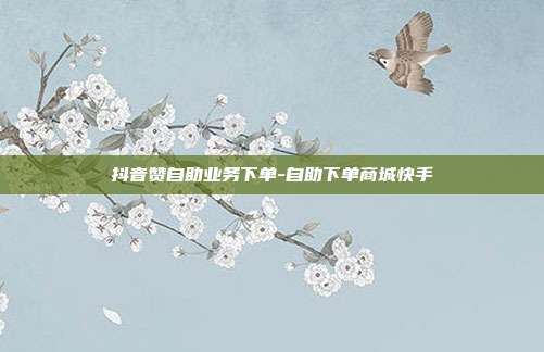 抖音赞自助业务下单-自助下单商城快手