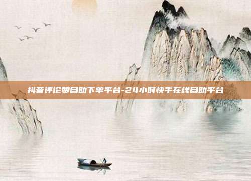 抖音评论赞自助下单平台-24小时快手在线自助平台