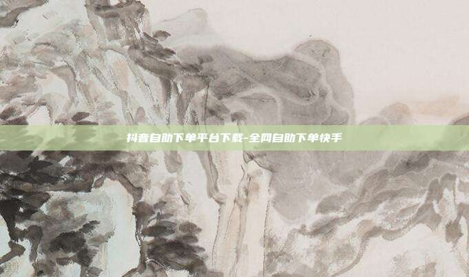 抖音自助下单平台下载-全网自助下单快手
