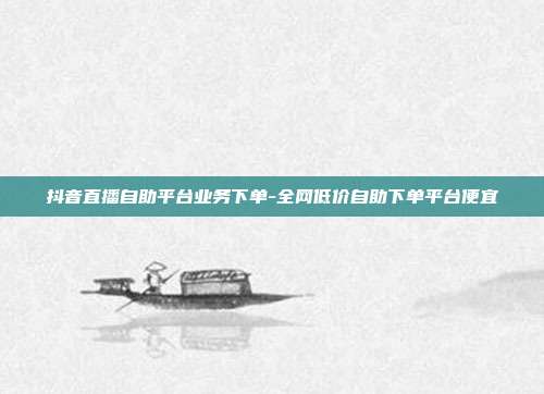 抖音直播自助平台业务下单-全网低价自助下单平台便宜