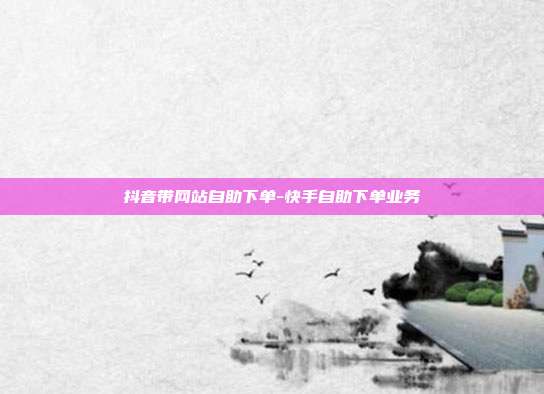 抖音带网站自助下单-快手自助下单业务