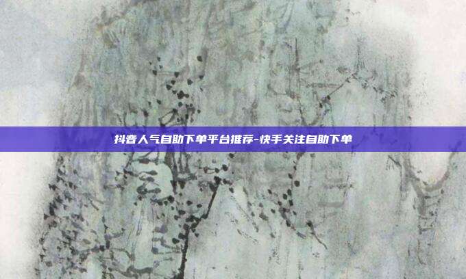 抖音人气自助下单平台推荐-快手关注自助下单