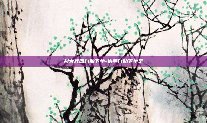 抖音代网自助下单-快手自助下单是