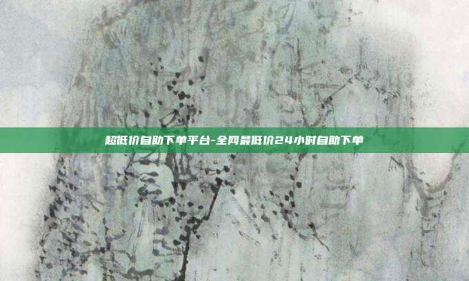 超低价自助下单平台-全网最低价24小时自助下单