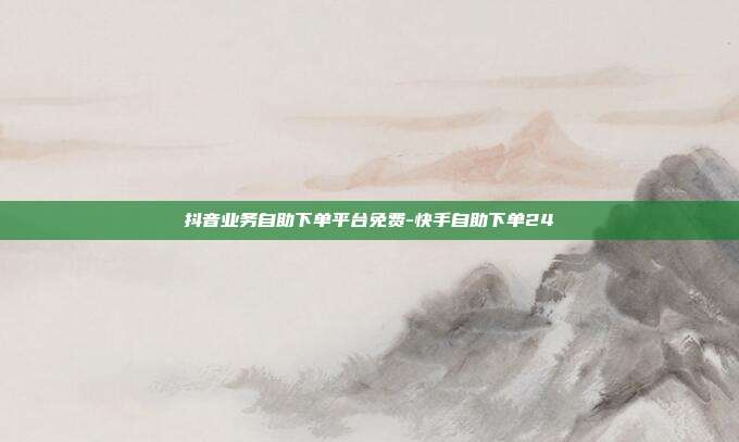 抖音业务自助下单平台免费-快手自助下单24