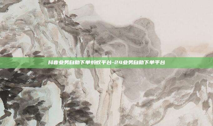 抖音业务自助下单蚂蚁平台-24业务自助下单平台