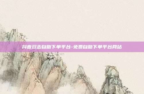 抖音双击自助下单平台-免费自助下单平台网站