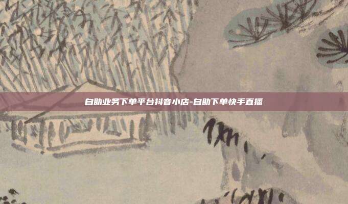 自助业务下单平台抖音小店-自助下单快手直播