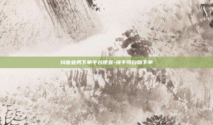 抖音业务下单平台便宜-快手可自助下单