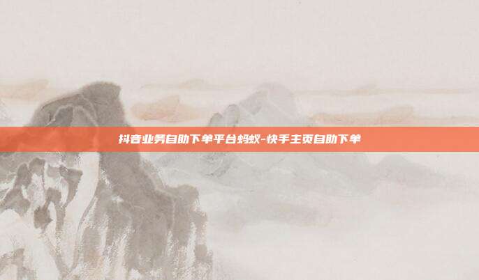 抖音业务自助下单平台蚂蚁-快手主页自助下单