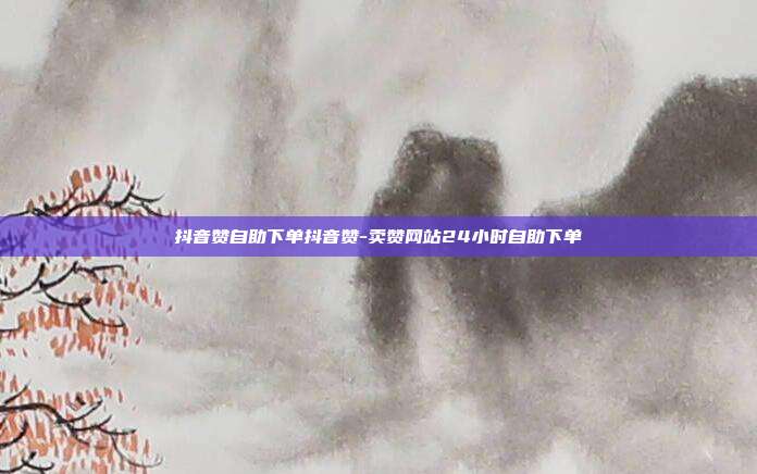 抖音赞自助下单抖音赞-卖赞网站24小时自助下单