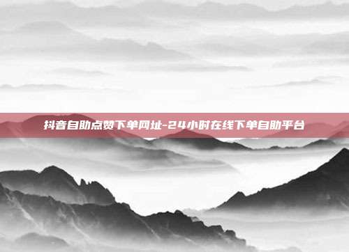 抖音自助点赞下单网址-24小时在线下单自助平台