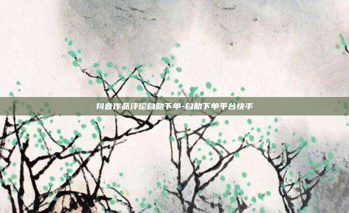 抖音作品评论自助下单-自助下单平台快手