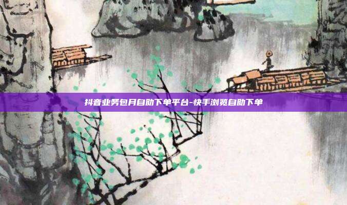 抖音业务包月自助下单平台-快手浏览自助下单