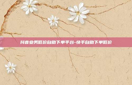 抖音业务低价自助下单平台-快手自助下单低价