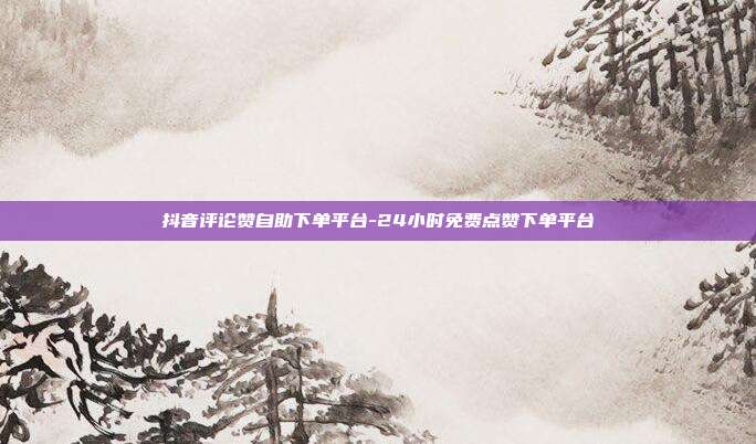 抖音评论赞自助下单平台-24小时免费点赞下单平台