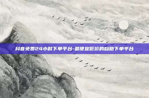 抖音免费24小时下单平台-最便宜低价的自助下单平台