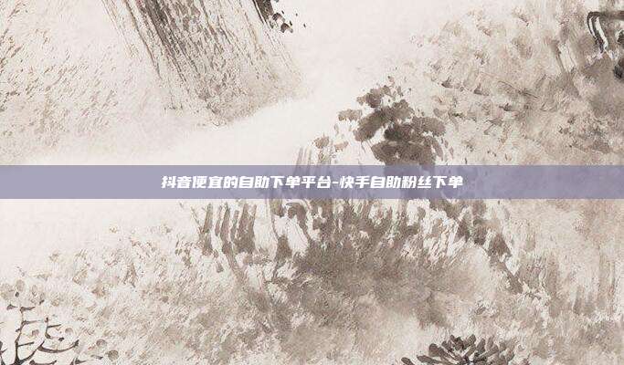 抖音便宜的自助下单平台-快手自助粉丝下单