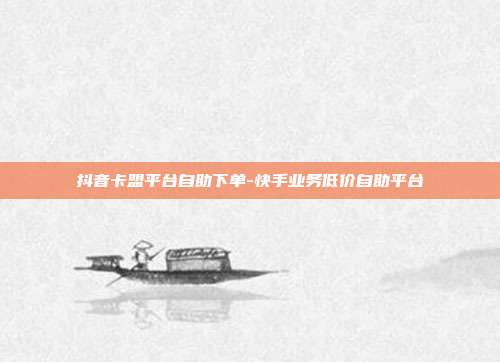 抖音卡盟平台自助下单-快手业务低价自助平台