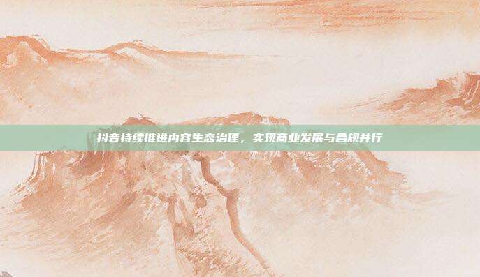 抖音持续推进内容生态治理,实现商业发展与合规并行