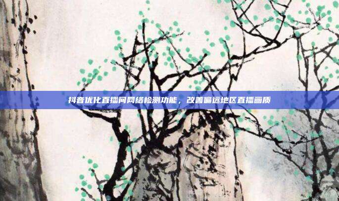 抖音优化直播间网络检测功能，改善偏远地区直播画质