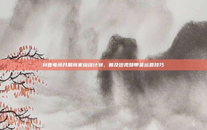 抖音电商开展商家培训计划,普及短视频带货运营技巧