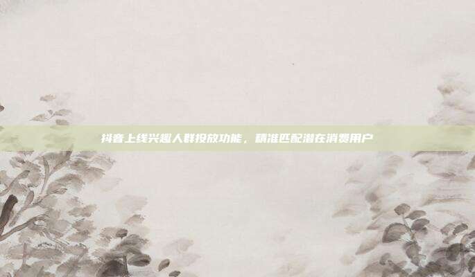 抖音上线兴趣人群投放功能,精准匹配潜在消费用户